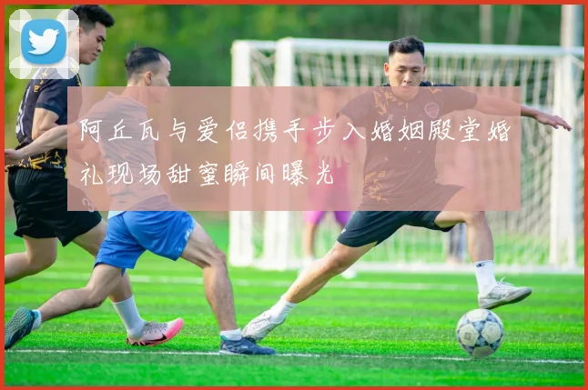 阿丘瓦与爱侣携手步入婚姻殿堂婚礼现场甜蜜瞬间曝光