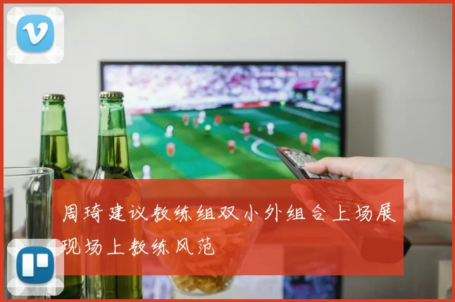 周琦建议教练组双小外组合上场展现场上教练风范
