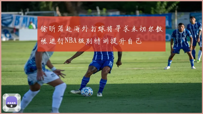 徐昕若赴海外打球将寻求米切尔教练进行NBA级别特训提升自己