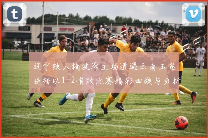 辽宁铁人楠波湾主场遭遇云南玉昆逆转以1-2惜败比赛精彩回顾与分析