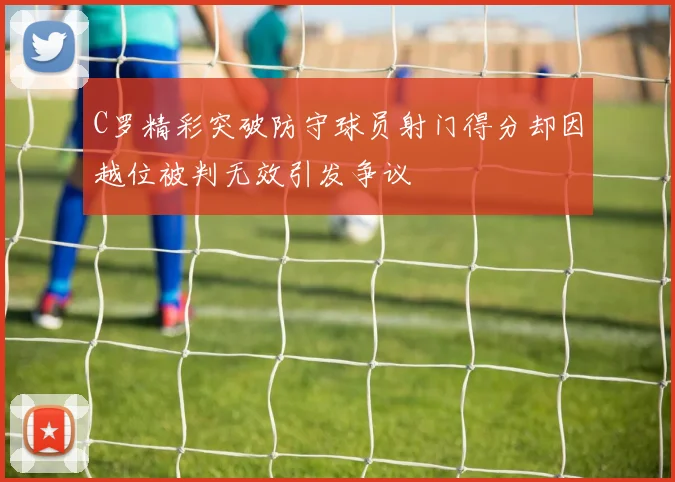 C罗精彩突破防守球员射门得分却因越位被判无效引发争议